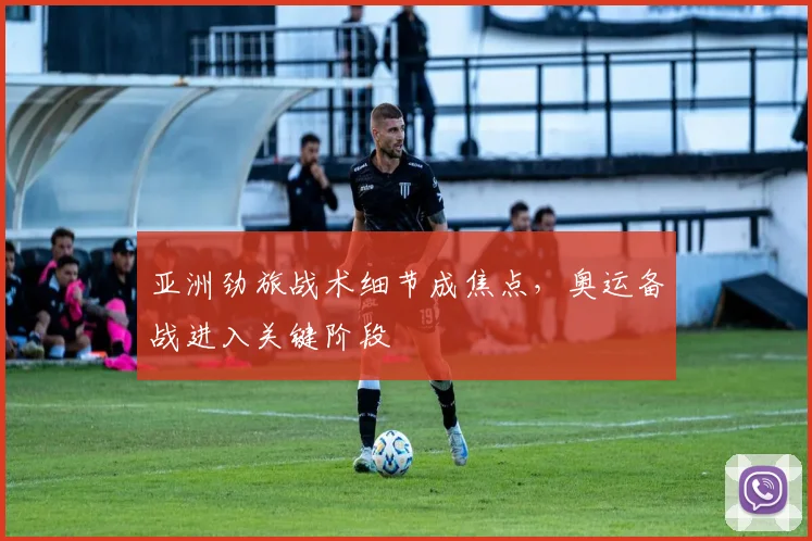 亚洲劲旅战术细节成焦点，奥运备战进入关键阶段