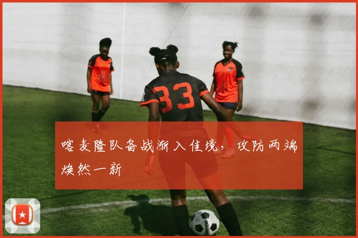 喀麦隆队备战渐入佳境，攻防两端焕然一新