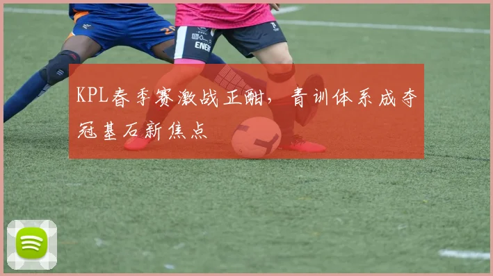 KPL春季赛激战正酣，青训体系成夺冠基石新焦点