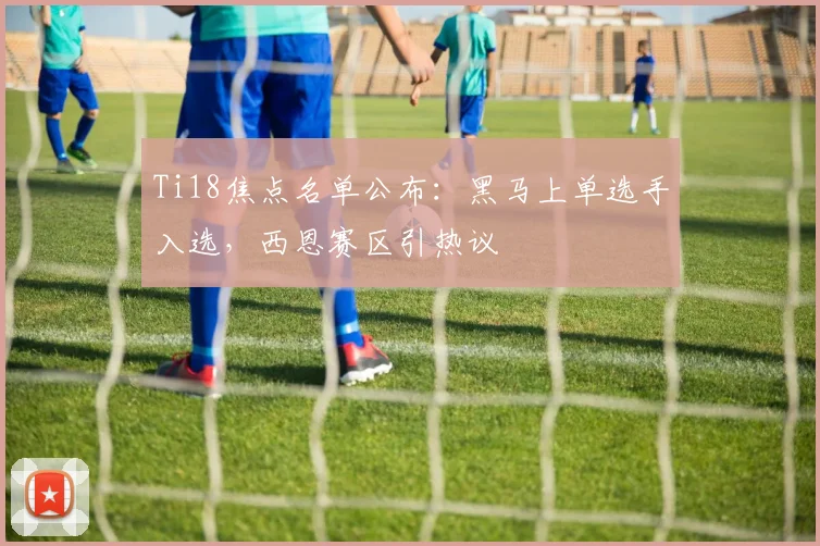 Ti18焦点名单公布：黑马上单选手入选，西恩赛区引热议