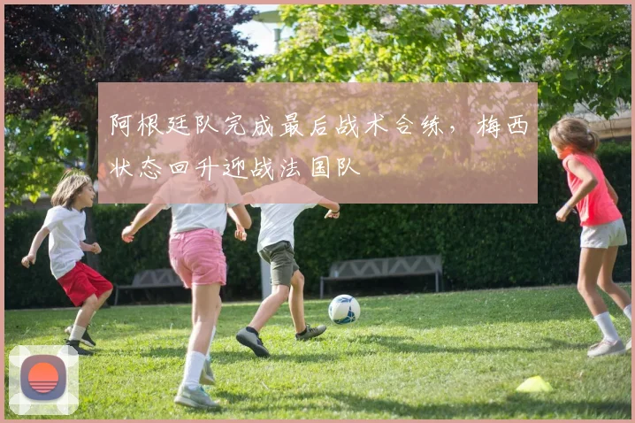 阿根廷队完成最后战术合练，梅西状态回升迎战法国队