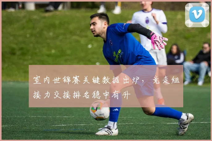 室内世锦赛关键数据出炉，竞走组接力交接排名稳中有升