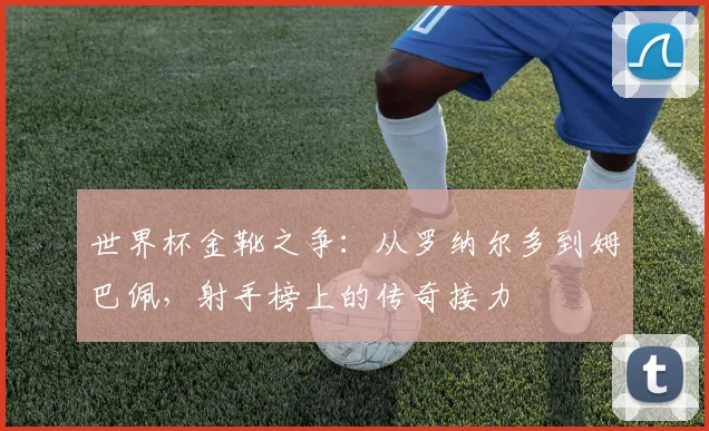世界杯金靴之争：从罗纳尔多到姆巴佩，射手榜上的传奇接力