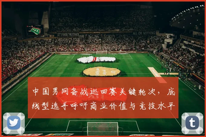 中国男网备战巡回赛关键轮次，底线型选手呼吁商业价值与竞技水平并重