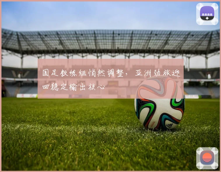 国足教练组悄然调整，亚洲劲旅迎回稳定输出核心
