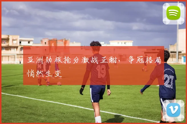 亚洲劲旅抢分激战正酣，争冠格局悄然生变