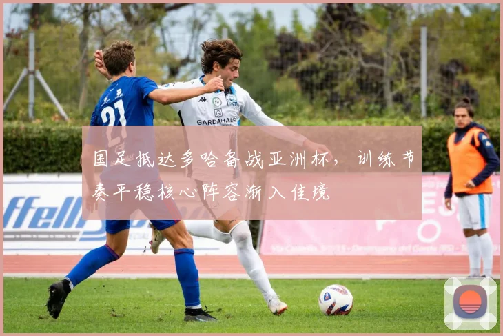 国足抵达多哈备战亚洲杯，训练节奏平稳核心阵容渐入佳境