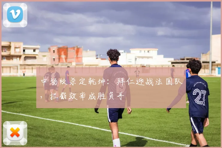 中场绞杀定乾坤：拜仁迎战法国队，拦截效率成胜负手