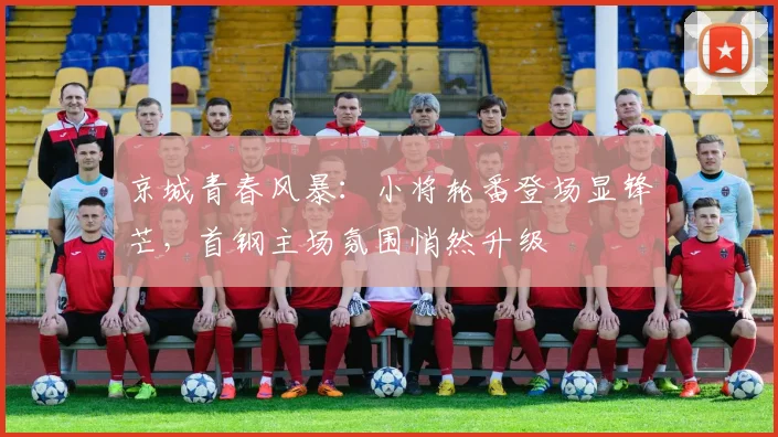 京城青春风暴：小将轮番登场显锋芒，首钢主场氛围悄然升级