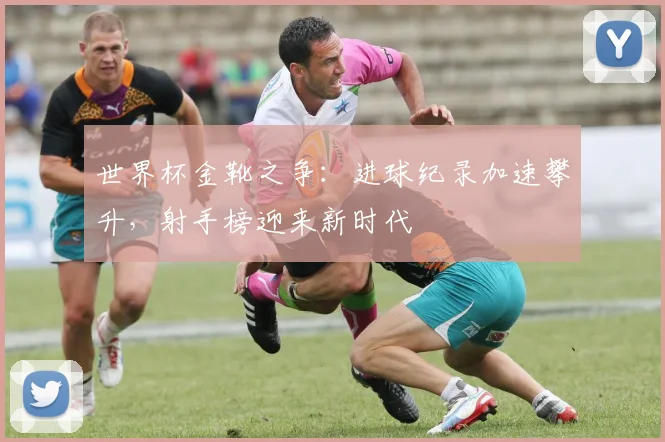 世界杯金靴之争：进球纪录加速攀升，射手榜迎来新时代