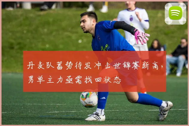 丹麦队蓄势待发冲击世锦赛新高，男单主力亟需找回状态