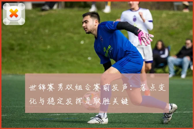 世锦赛男双组合赛前发声：落点变化与稳定发挥是取胜关键