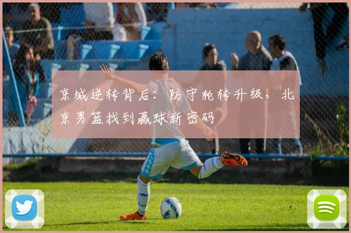 京城逆转背后：防守轮转升级，北京男篮找到赢球新密码