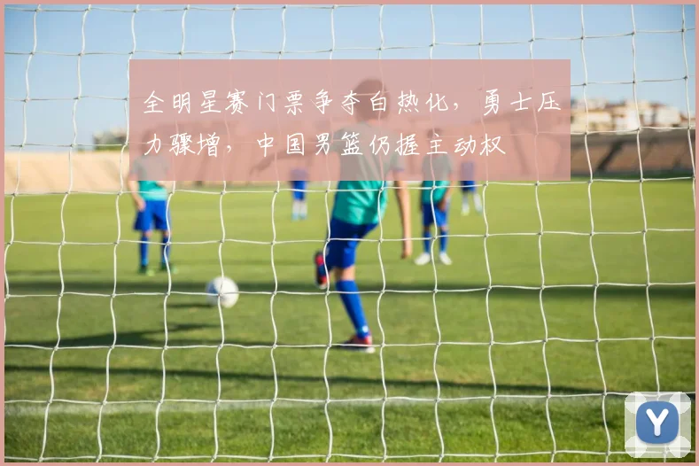 全明星赛门票争夺白热化，勇士压力骤增，中国男篮仍握主动权