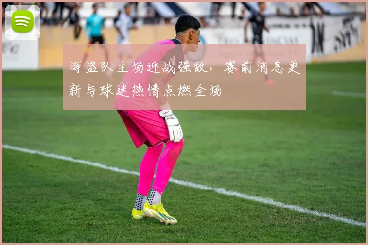 海盗队主场迎战强敌，赛前消息更新与球迷热情点燃全场