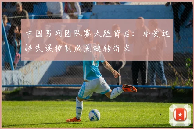 中国男网团队赛大胜背后：非受迫性失误控制成关键转折点