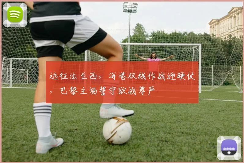 远征法兰西，海港双线作战迎硬仗，巴黎主场誓守欧战尊严